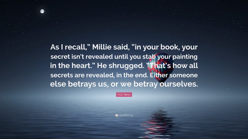 H.G. Parry Quote: “As I recall,” Millie said, “in your book, your secret isn’t revealed until you stab your painting in the heart.” He shrugged. “That’s how all secrets are revealed, in the end. Either someone else betrays us, or we betray ourselves.”