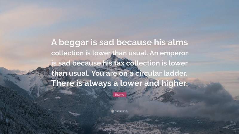 Shunya Quote: “A beggar is sad because his alms collection is lower than usual. An emperor is sad because his tax collection is lower than usual. You are on a circular ladder. There is always a lower and higher.”