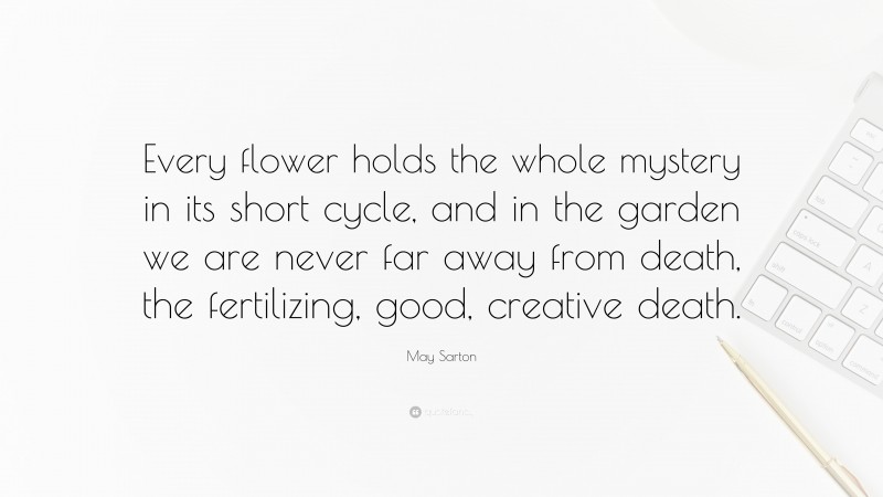 May Sarton Quote: “Every flower holds the whole mystery in its short cycle, and in the garden we are never far away from death, the fertilizing, good, creative death.”