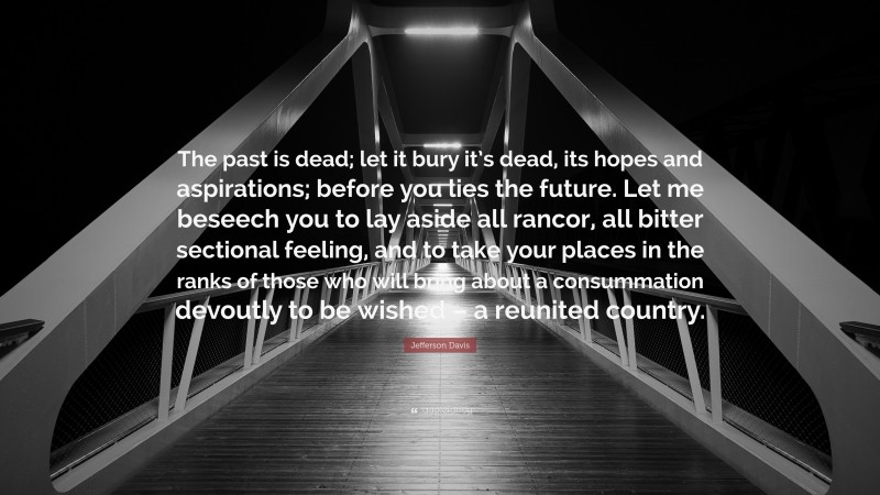 Jefferson Davis Quote: “The past is dead; let it bury it’s dead, its hopes and aspirations; before you lies the future. Let me beseech you to lay aside all rancor, all bitter sectional feeling, and to take your places in the ranks of those who will bring about a consummation devoutly to be wished – a reunited country.”