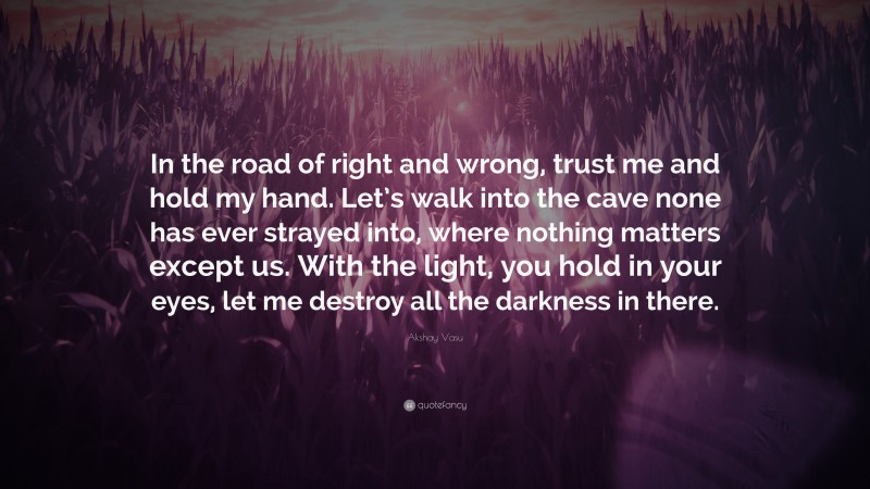 Akshay Vasu Quote: “In the road of right and wrong, trust me and hold my hand. Let’s walk into the cave none has ever strayed into, where nothing matters except us. With the light, you hold in your eyes, let me destroy all the darkness in there.”