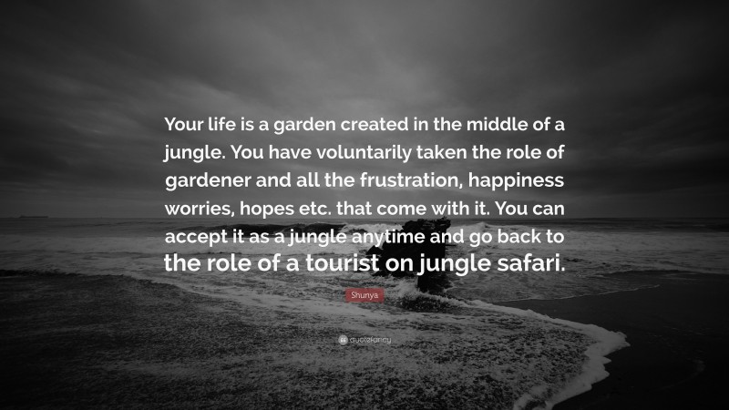 Shunya Quote: “Your life is a garden created in the middle of a jungle. You have voluntarily taken the role of gardener and all the frustration, happiness worries, hopes etc. that come with it. You can accept it as a jungle anytime and go back to the role of a tourist on jungle safari.”