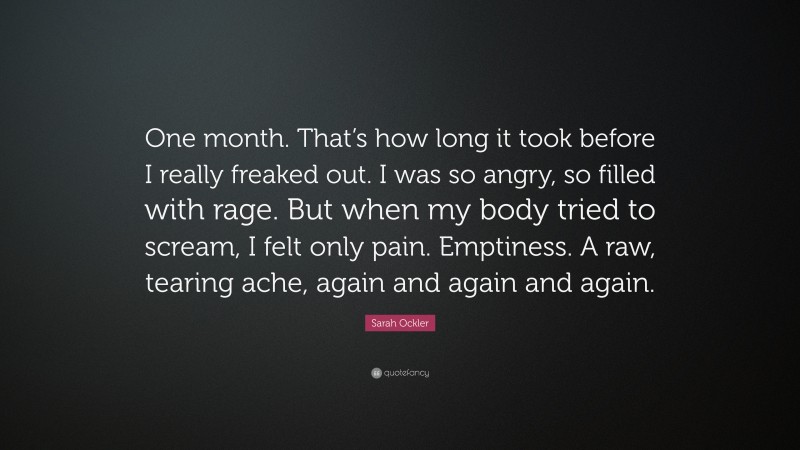 Sarah Ockler Quote: “One month. That’s how long it took before I really freaked out. I was so angry, so filled with rage. But when my body tried to scream, I felt only pain. Emptiness. A raw, tearing ache, again and again and again.”