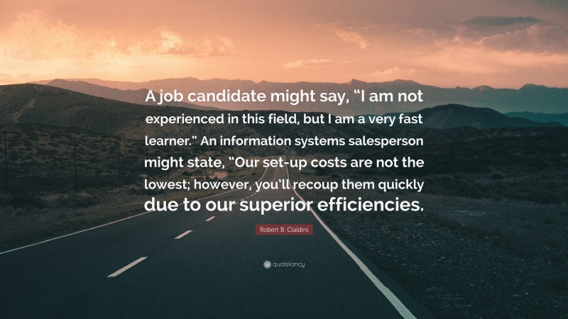 Robert B. Cialdini Quote: “A job candidate might say, “I am not experienced in this field, but I am a very fast learner.” An information systems salesperson might state, “Our set-up costs are not the lowest; however, you’ll recoup them quickly due to our superior efficiencies.”