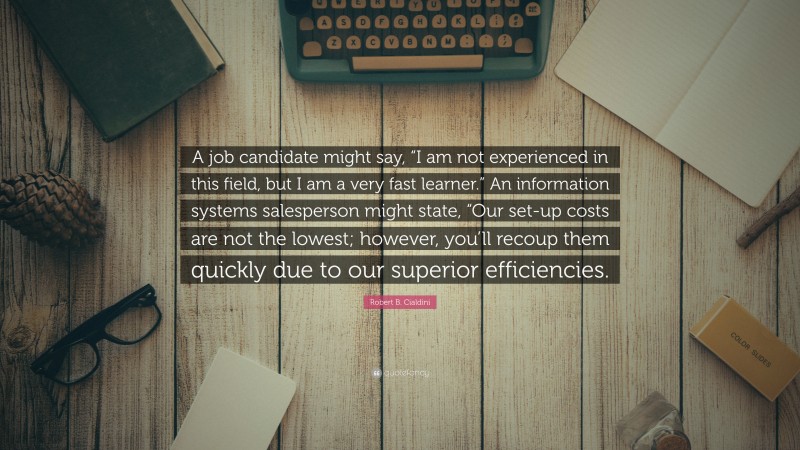 Robert B. Cialdini Quote: “A job candidate might say, “I am not experienced in this field, but I am a very fast learner.” An information systems salesperson might state, “Our set-up costs are not the lowest; however, you’ll recoup them quickly due to our superior efficiencies.”