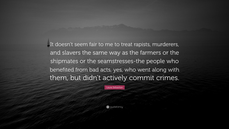 Laura Sebastian Quote: “It doesn’t seem fair to me to treat rapists, murderers, and slavers the same way as the farmers or the shipmates or the seamstresses-the people who benefited from bad acts, yes, who went along with them, but didn’t actively commit crimes.”