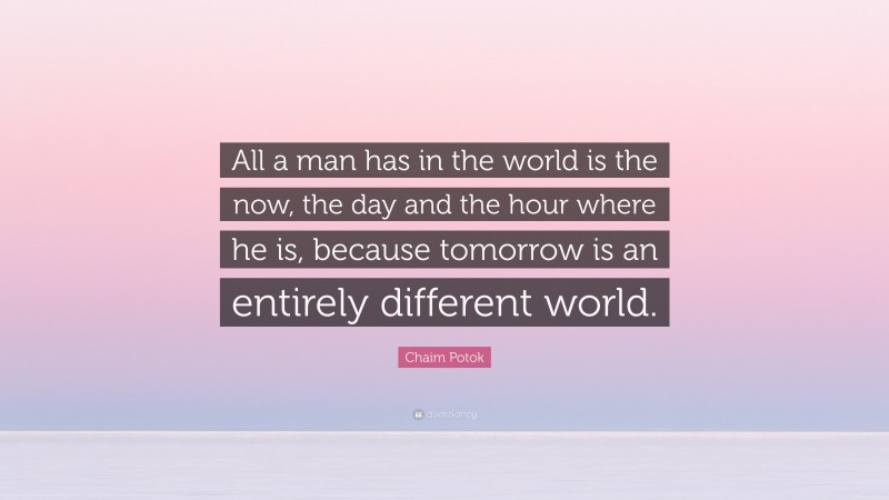 Chaim Potok Quote: “All a man has in the world is the now, the day and the hour where he is, because tomorrow is an entirely different world.”