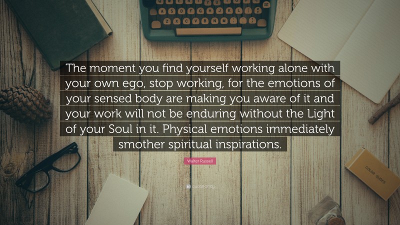 Walter Russell Quote: “The moment you find yourself working alone with your own ego, stop working, for the emotions of your sensed body are making you aware of it and your work will not be enduring without the Light of your Soul in it. Physical emotions immediately smother spiritual inspirations.”