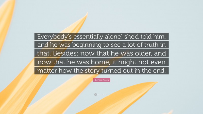 Richard Yates Quote: “Everybody’s essentially alone’, she’d told him, and he was beginning to see a lot of truth in that. Besides: now that he was older, and now that he was home, it might not even matter how the story turned out in the end.”