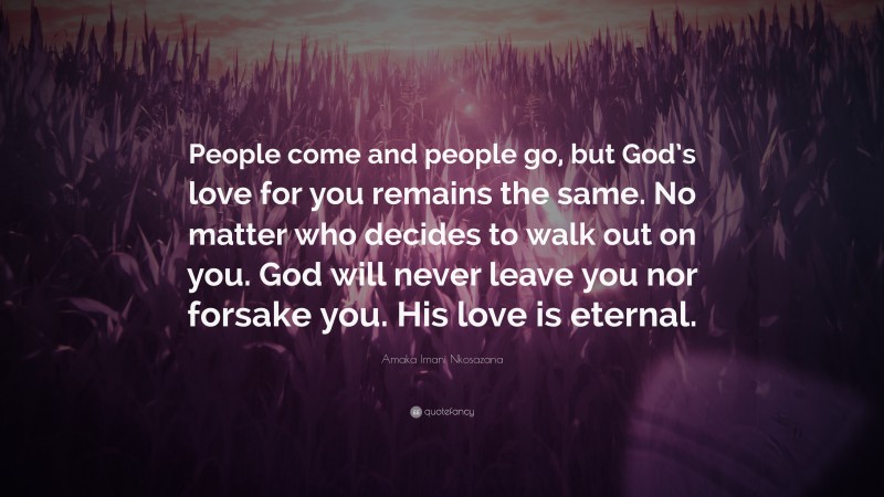 Amaka Imani Nkosazana Quote: “People come and people go, but God’s love for you remains the same. No matter who decides to walk out on you. God will never leave you nor forsake you. His love is eternal.”