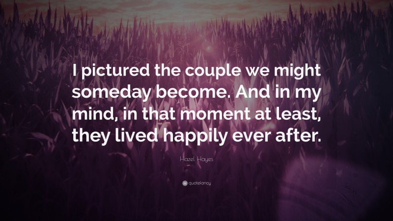 Hazel Hayes Quote: “I pictured the couple we might someday become. And in my mind, in that moment at least, they lived happily ever after.”