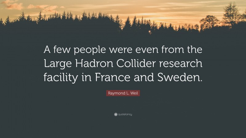 Raymond L. Weil Quote: “A few people were even from the Large Hadron Collider research facility in France and Sweden.”