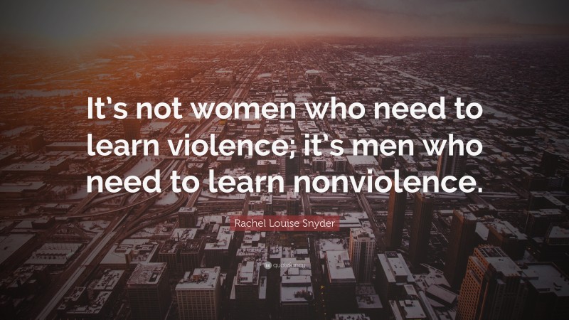 Rachel Louise Snyder Quote: “It’s not women who need to learn violence; it’s men who need to learn nonviolence.”