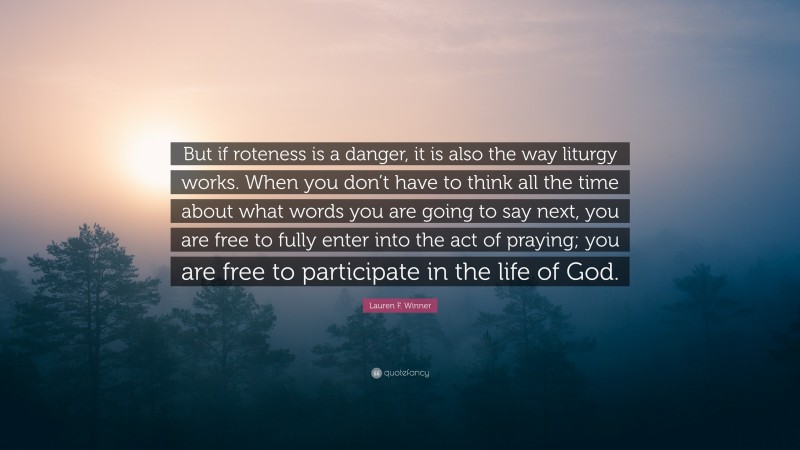 Lauren F. Winner Quote: “But if roteness is a danger, it is also the way liturgy works. When you don’t have to think all the time about what words you are going to say next, you are free to fully enter into the act of praying; you are free to participate in the life of God.”