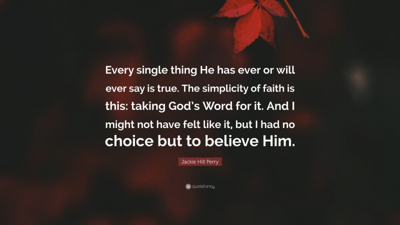 Jackie Hill Perry Quote: “Every single thing He has ever or will ever say is true. The simplicity of faith is this: taking God’s Word for it. And I might not have felt like it, but I had no choice but to believe Him.”