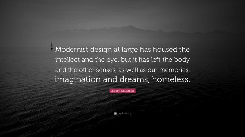 Juhani Pallasmaa Quote: “Modernist design at large has housed the intellect and the eye, but it has left the body and the other senses, as well as our memories, imagination and dreams, homeless.”