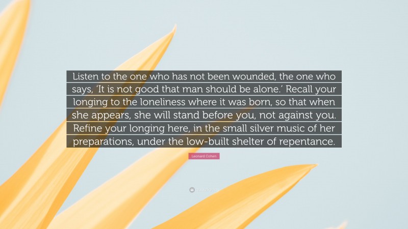 Leonard Cohen Quote: “Listen to the one who has not been wounded, the one who says, ‘It is not good that man should be alone.’ Recall your longing to the loneliness where it was born, so that when she appears, she will stand before you, not against you. Refine your longing here, in the small silver music of her preparations, under the low-built shelter of repentance.”