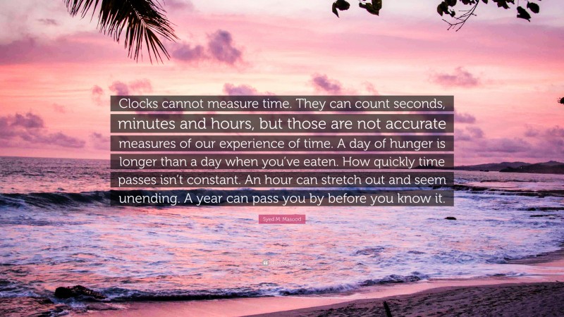 Syed M. Masood Quote: “Clocks cannot measure time. They can count seconds, minutes and hours, but those are not accurate measures of our experience of time. A day of hunger is longer than a day when you’ve eaten. How quickly time passes isn’t constant. An hour can stretch out and seem unending. A year can pass you by before you know it.”