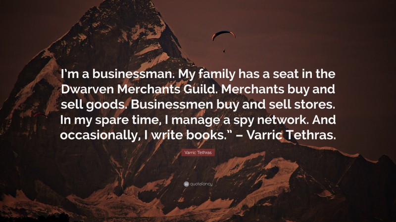 Varric Tethras Quote: “I’m a businessman. My family has a seat in the Dwarven Merchants Guild. Merchants buy and sell goods. Businessmen buy and sell stores. In my spare time, I manage a spy network. And occasionally, I write books.” – Varric Tethras.”