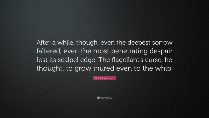 Richard Matheson Quote: “After a while, though, even the deepest sorrow faltered, even the most penetrating despair lost its scalpel edge. The flagellant’s curse, he thought, to grow inured even to the whip.”