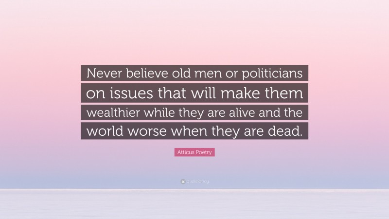 Atticus Poetry Quote: “Never believe old men or politicians on issues that will make them wealthier while they are alive and the world worse when they are dead.”