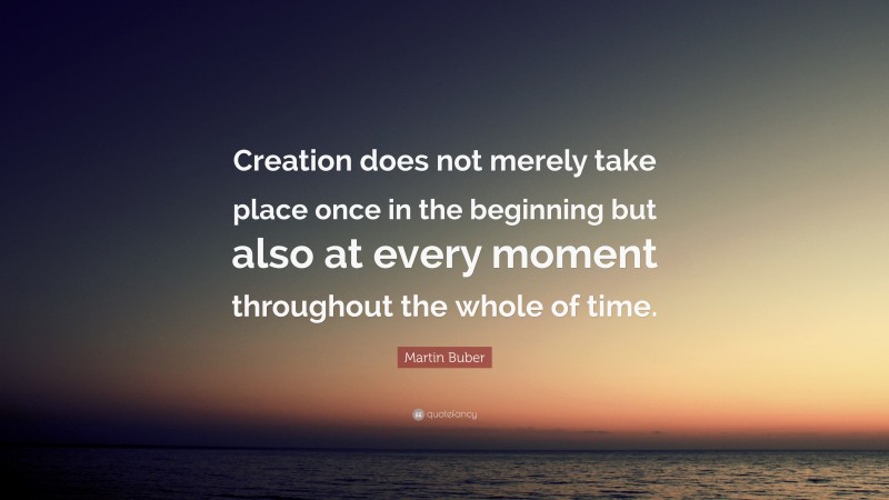 Martin Buber Quote: “Creation does not merely take place once in the beginning but also at every moment throughout the whole of time.”
