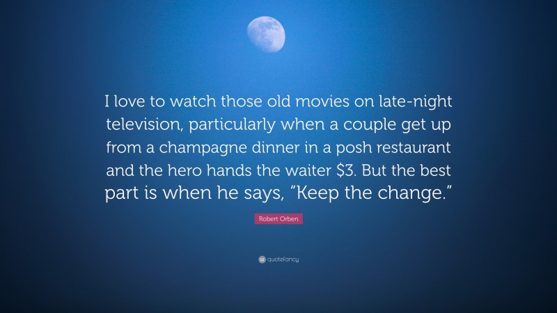 Robert Orben Quote: “I love to watch those old movies on late-night television, particularly when a couple get up from a champagne dinner in a posh restaurant and the hero hands the waiter $3. But the best part is when he says, “Keep the change.””