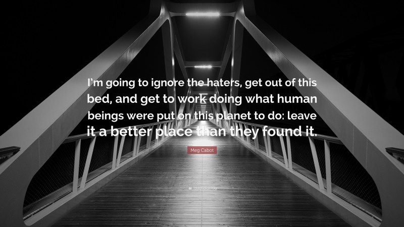 Meg Cabot Quote: “I’m going to ignore the haters, get out of this bed, and get to work doing what human beings were put on this planet to do: leave it a better place than they found it.”