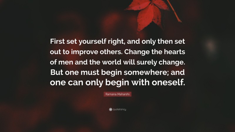 Ramana Maharshi Quote: “First set yourself right, and only then set out to improve others. Change the hearts of men and the world will surely change. But one must begin somewhere; and one can only begin with oneself.”