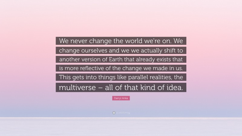 Darryl Anka Quote: “We never change the world we’re on. We change ourselves and we we actually shift to another version of Earth that already exists that is more reflective of the change we made in us. This gets into things like parallel realities, the multiverse – all of that kind of idea.”