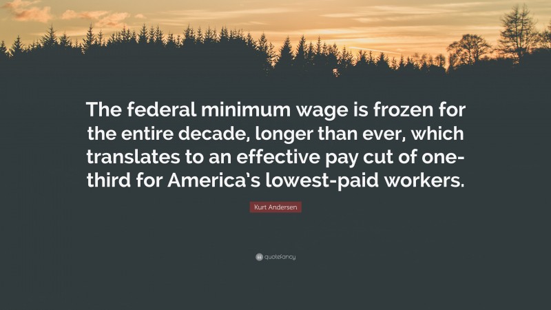 Kurt Andersen Quote: “The federal minimum wage is frozen for the entire decade, longer than ever, which translates to an effective pay cut of one-third for America’s lowest-paid workers.”