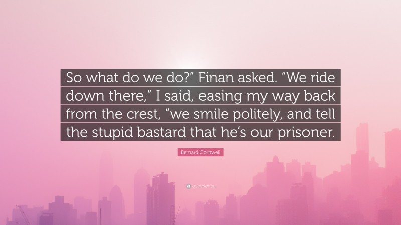 Bernard Cornwell Quote: “So what do we do?” Finan asked. “We ride down there,” I said, easing my way back from the crest, “we smile politely, and tell the stupid bastard that he’s our prisoner.”