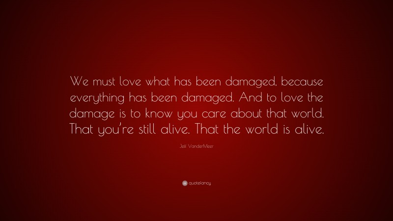 Jeff VanderMeer Quote: “We must love what has been damaged, because everything has been damaged. And to love the damage is to know you care about that world. That you’re still alive. That the world is alive.”