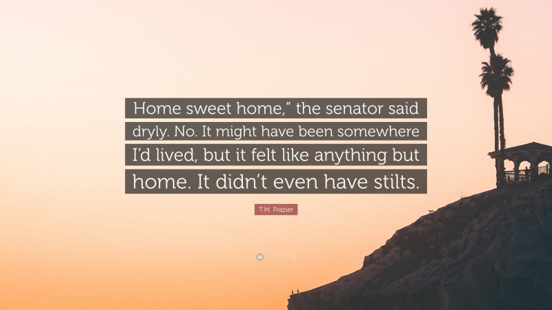T.M. Frazier Quote: “Home sweet home,” the senator said dryly. No. It might have been somewhere I’d lived, but it felt like anything but home. It didn’t even have stilts.”