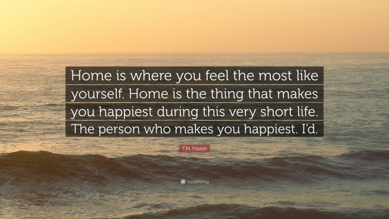 T.M. Frazier Quote: “Home is where you feel the most like yourself. Home is the thing that makes you happiest during this very short life. The person who makes you happiest. I’d.”