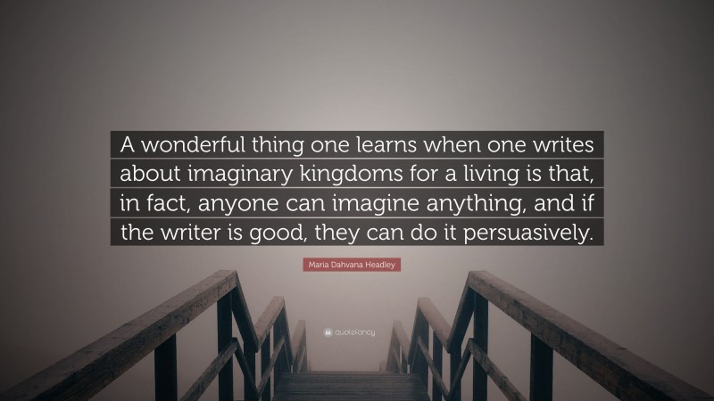 Maria Dahvana Headley Quote: “A wonderful thing one learns when one writes about imaginary kingdoms for a living is that, in fact, anyone can imagine anything, and if the writer is good, they can do it persuasively.”