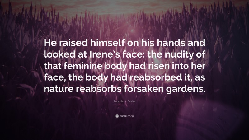 Jean-Paul Sartre Quote: “He raised himself on his hands and looked at Irene’s face: the nudity of that feminine body had risen into her face, the body had reabsorbed it, as nature reabsorbs forsaken gardens.”