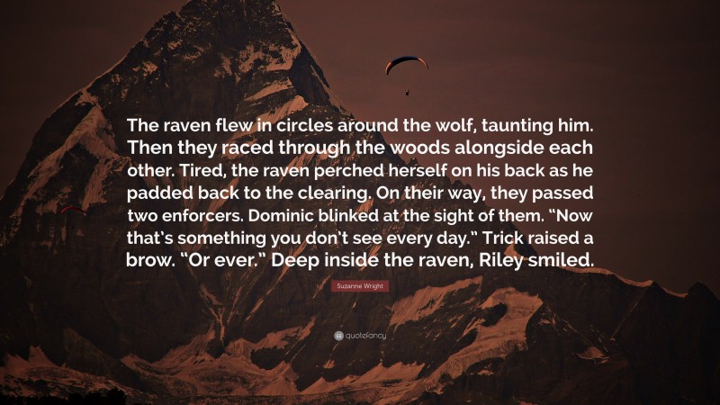 Suzanne Wright Quote: “The raven flew in circles around the wolf, taunting him. Then they raced through the woods alongside each other. Tired, the raven perched herself on his back as he padded back to the clearing. On their way, they passed two enforcers. Dominic blinked at the sight of them. “Now that’s something you don’t see every day.” Trick raised a brow. “Or ever.” Deep inside the raven, Riley smiled.”