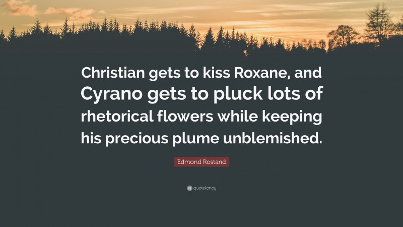 Edmond Rostand Quote: “Christian gets to kiss Roxane, and Cyrano gets to pluck lots of rhetorical flowers while keeping his precious plume unblemished.”