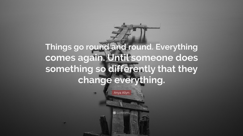 Anya Allyn Quote: “Things go round and round. Everything comes again. Until someone does something so differently that they change everything.”