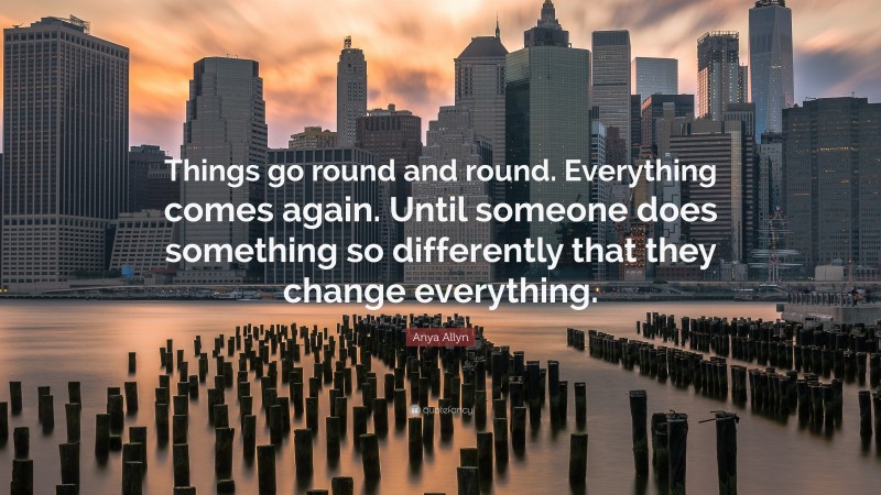 Anya Allyn Quote: “Things go round and round. Everything comes again. Until someone does something so differently that they change everything.”