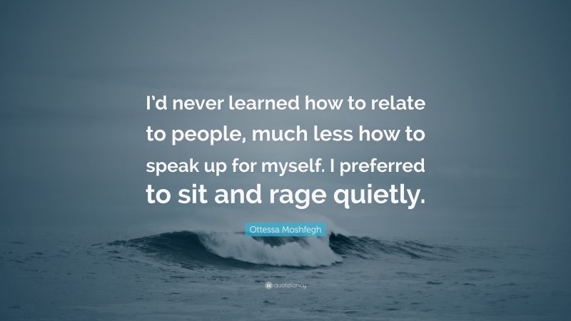 Ottessa Moshfegh Quote: “I’d never learned how to relate to people, much less how to speak up for myself. I preferred to sit and rage quietly.”