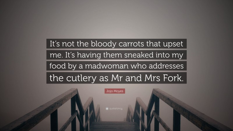 Jojo Moyes Quote: “It’s not the bloody carrots that upset me. It’s having them sneaked into my food by a madwoman who addresses the cutlery as Mr and Mrs Fork.”