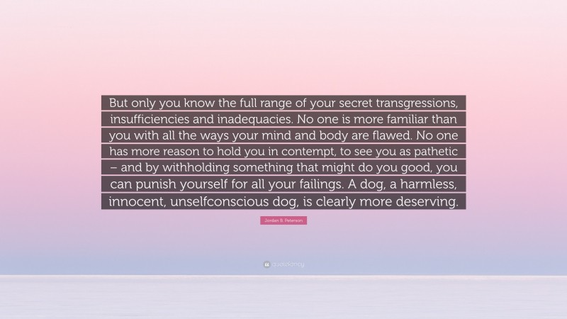Jordan B. Peterson Quote: “But only you know the full range of your secret transgressions, insufficiencies and inadequacies. No one is more familiar than you with all the ways your mind and body are flawed. No one has more reason to hold you in contempt, to see you as pathetic – and by withholding something that might do you good, you can punish yourself for all your failings. A dog, a harmless, innocent, unselfconscious dog, is clearly more deserving.”
