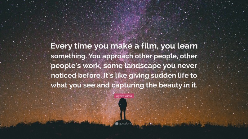 Agnes Varda Quote: “Every time you make a film, you learn something. You approach other people, other people’s work, some landscape you never noticed before. It’s like giving sudden life to what you see and capturing the beauty in it.”