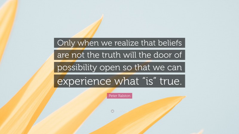 Peter Ralston Quote: “Only when we realize that beliefs are not the truth will the door of possibility open so that we can experience what “is” true.”