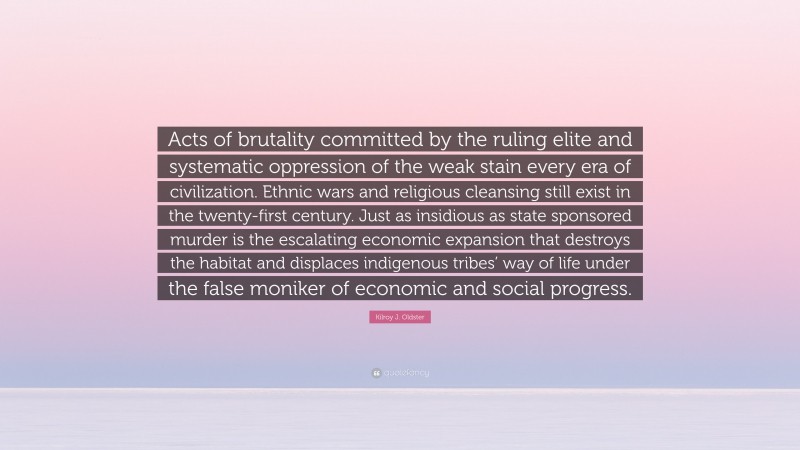 Kilroy J. Oldster Quote: “Acts of brutality committed by the ruling elite and systematic oppression of the weak stain every era of civilization. Ethnic wars and religious cleansing still exist in the twenty-first century. Just as insidious as state sponsored murder is the escalating economic expansion that destroys the habitat and displaces indigenous tribes’ way of life under the false moniker of economic and social progress.”