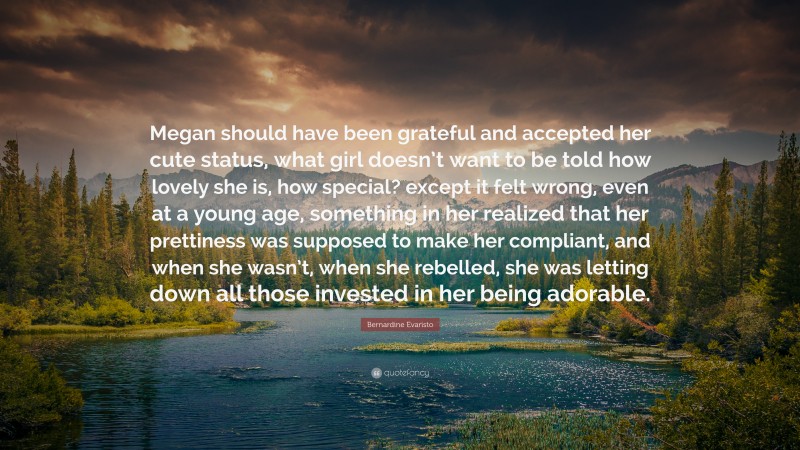 Bernardine Evaristo Quote: “Megan should have been grateful and accepted her cute status, what girl doesn’t want to be told how lovely she is, how special? except it felt wrong, even at a young age, something in her realized that her prettiness was supposed to make her compliant, and when she wasn’t, when she rebelled, she was letting down all those invested in her being adorable.”