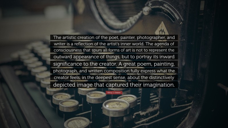 Kilroy J. Oldster Quote: “The artistic creation of the poet, painter, photographer, and writer is a reflection of the artist’s inner world. The agenda of consciousness that spurs all forms of art is not to represent the outward appearance of things, but to portray its inward significance to the creator. A great poem, painting, photograph, and written composition fully express what the creator feels, in the deepest sense, about the distinctively depicted image that captured their imagination.”