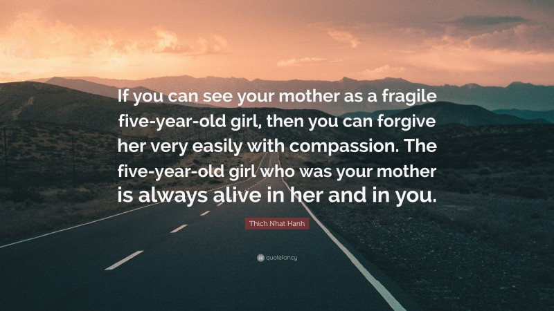 Thich Nhat Hanh Quote: “If you can see your mother as a fragile five-year-old girl, then you can forgive her very easily with compassion. The five-year-old girl who was your mother is always alive in her and in you.”